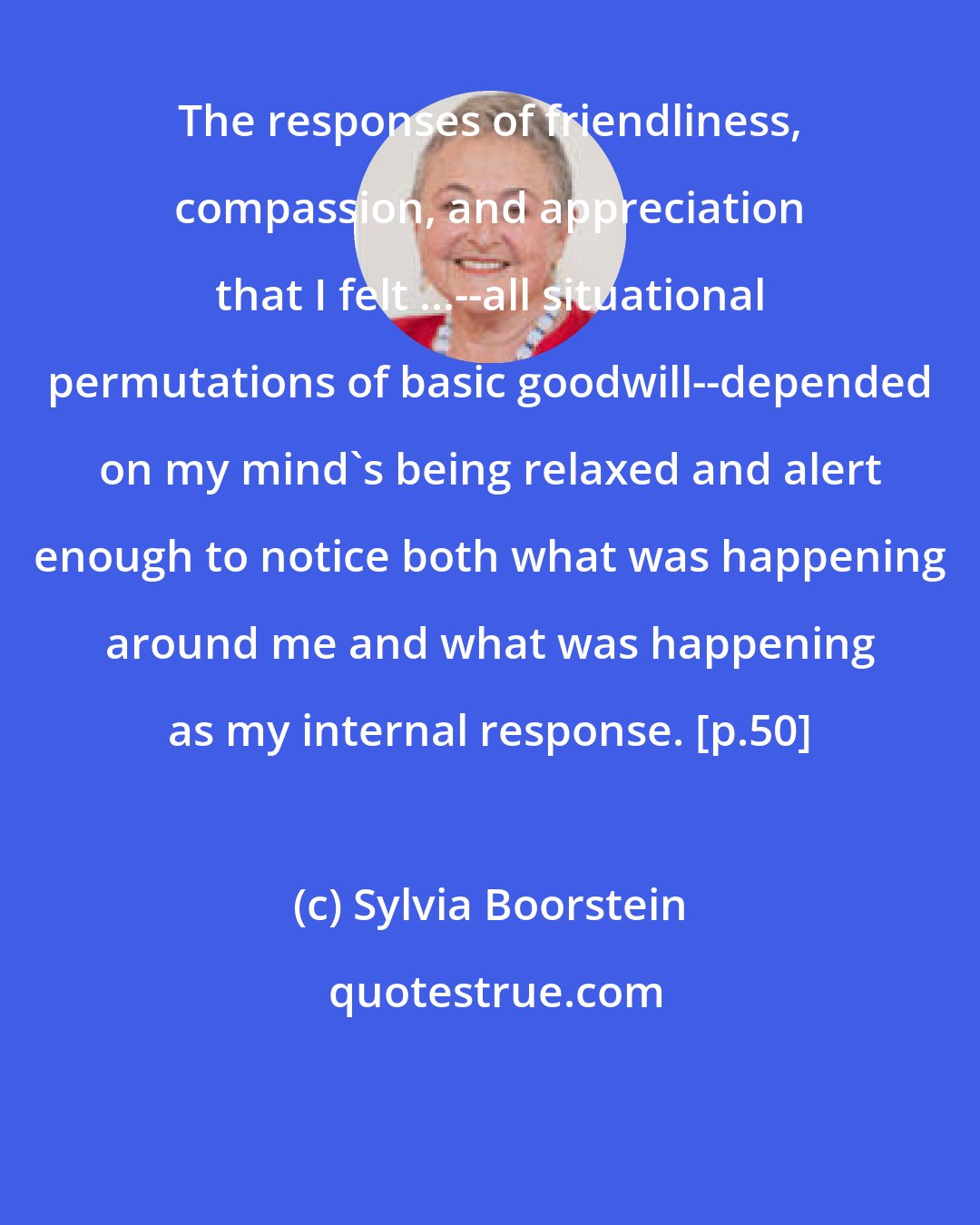 Sylvia Boorstein: The responses of friendliness, compassion, and appreciation that I felt ...--all situational permutations of basic goodwill--depended on my mind's being relaxed and alert enough to notice both what was happening around me and what was happening as my internal response. [p.50]