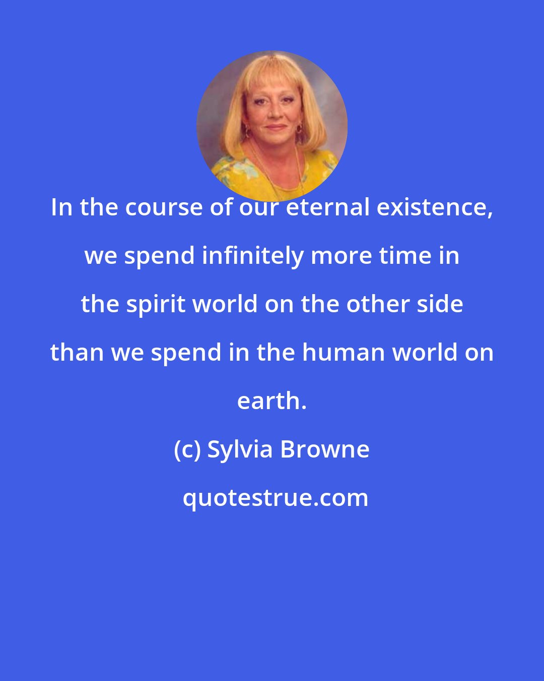Sylvia Browne: In the course of our eternal existence, we spend infinitely more time in the spirit world on the other side than we spend in the human world on earth.