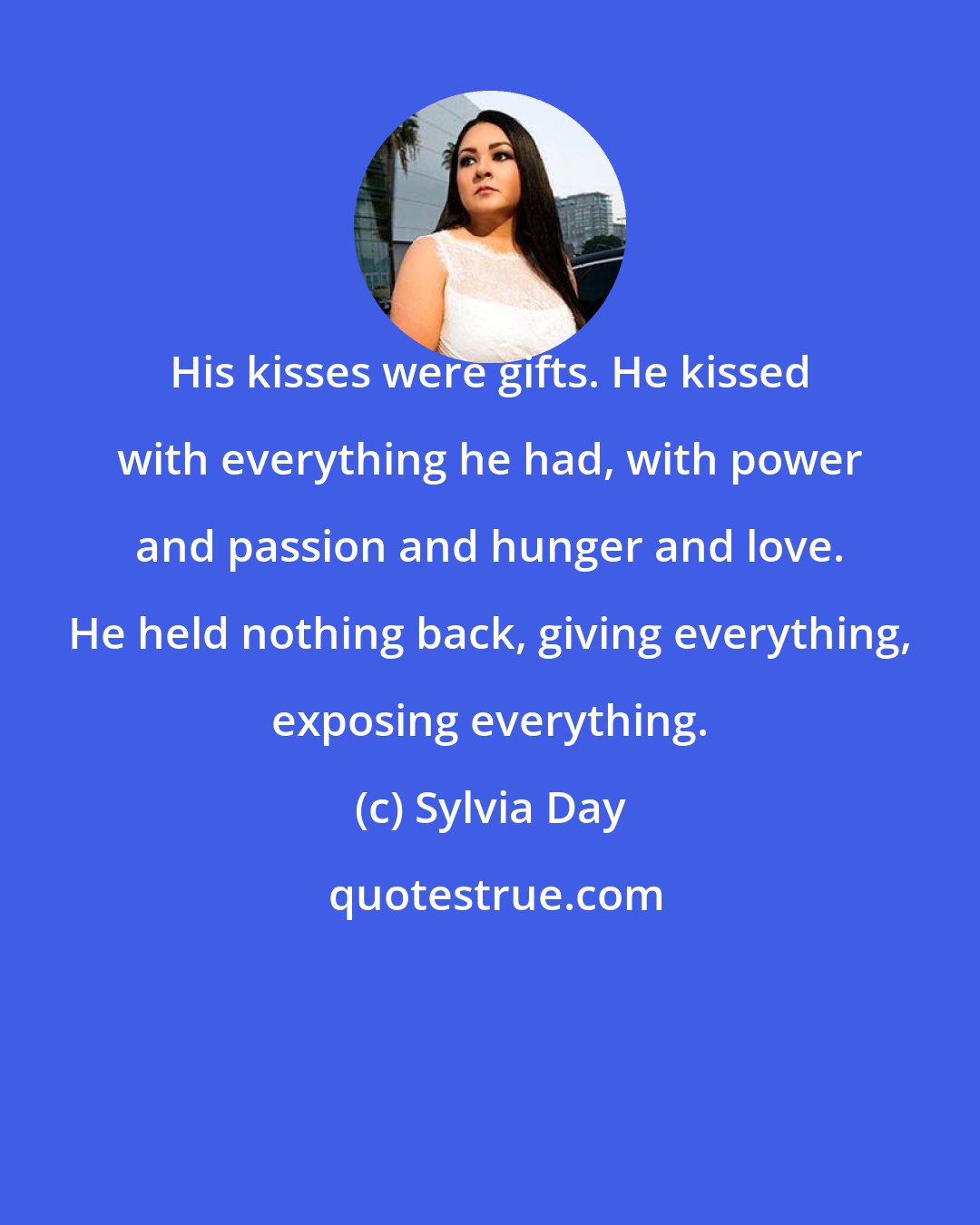 Sylvia Day: His kisses were gifts. He kissed with everything he had, with power and passion and hunger and love. He held nothing back, giving everything, exposing everything.