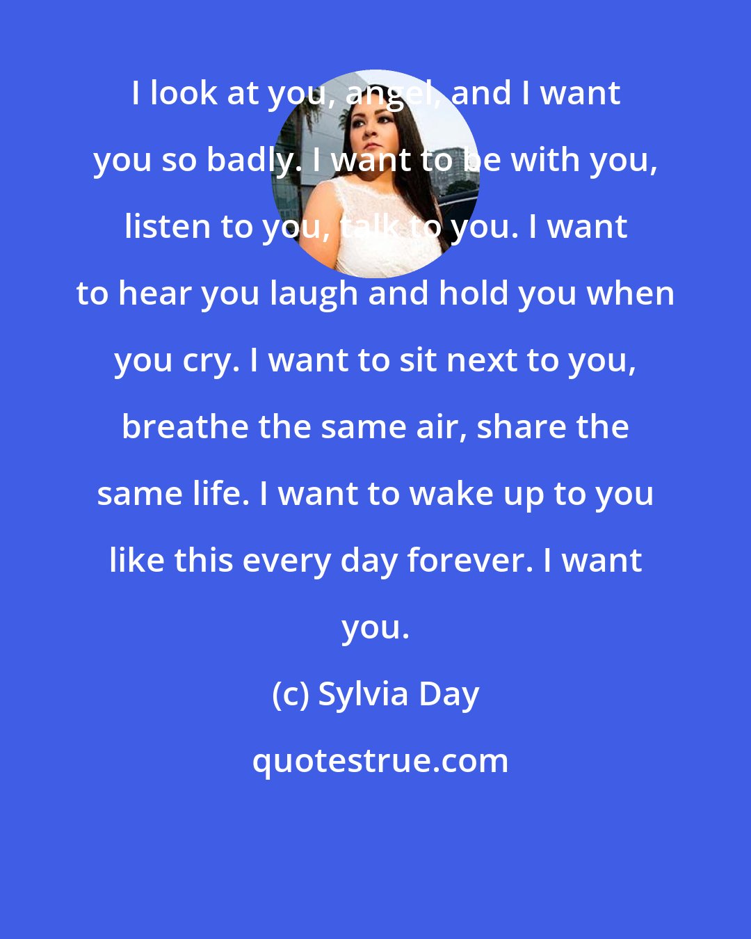 Sylvia Day: I look at you, angel, and I want you so badly. I want to be with you, listen to you, talk to you. I want to hear you laugh and hold you when you cry. I want to sit next to you, breathe the same air, share the same life. I want to wake up to you like this every day forever. I want you.