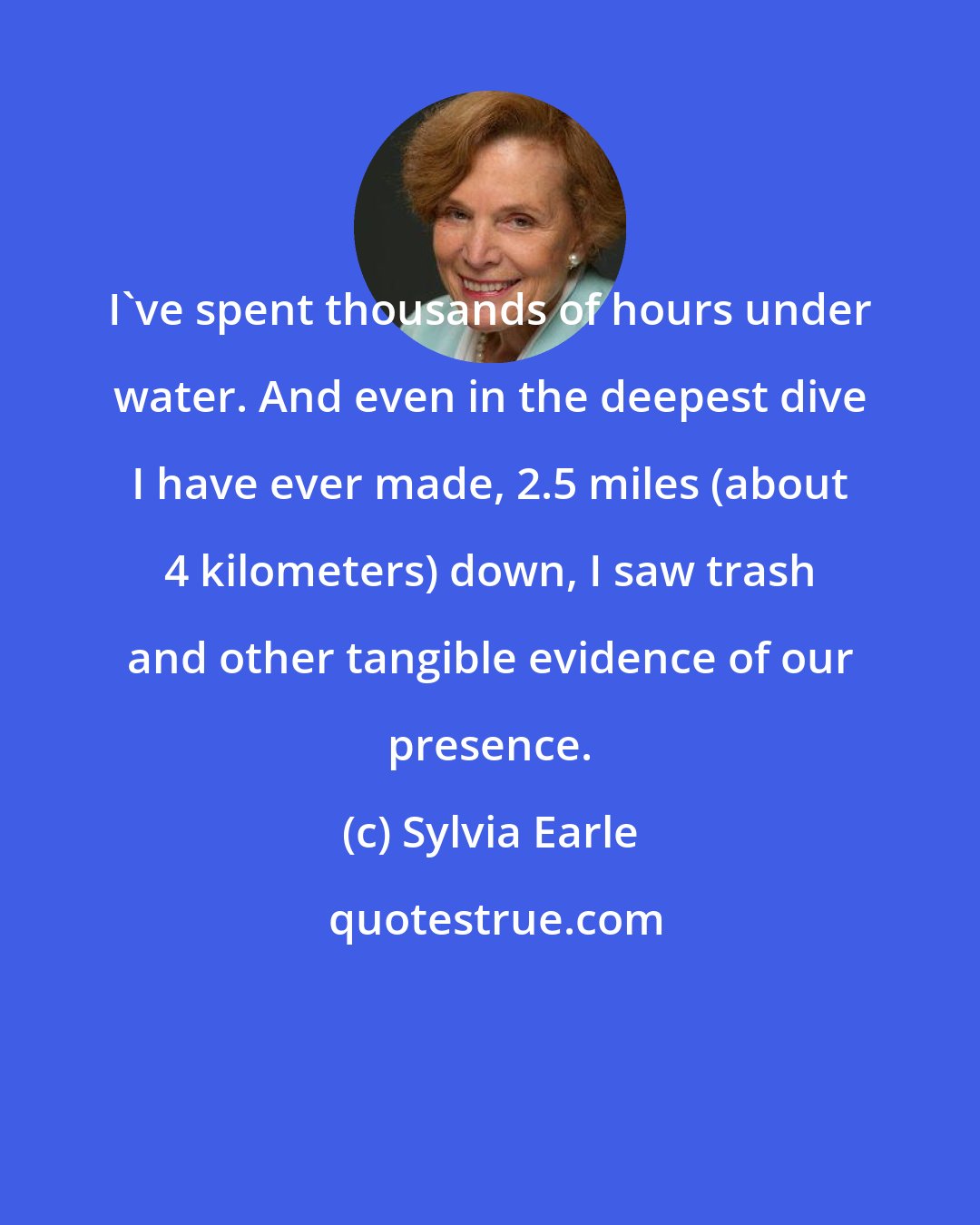 Sylvia Earle: I've spent thousands of hours under water. And even in the deepest dive I have ever made, 2.5 miles (about 4 kilometers) down, I saw trash and other tangible evidence of our presence.