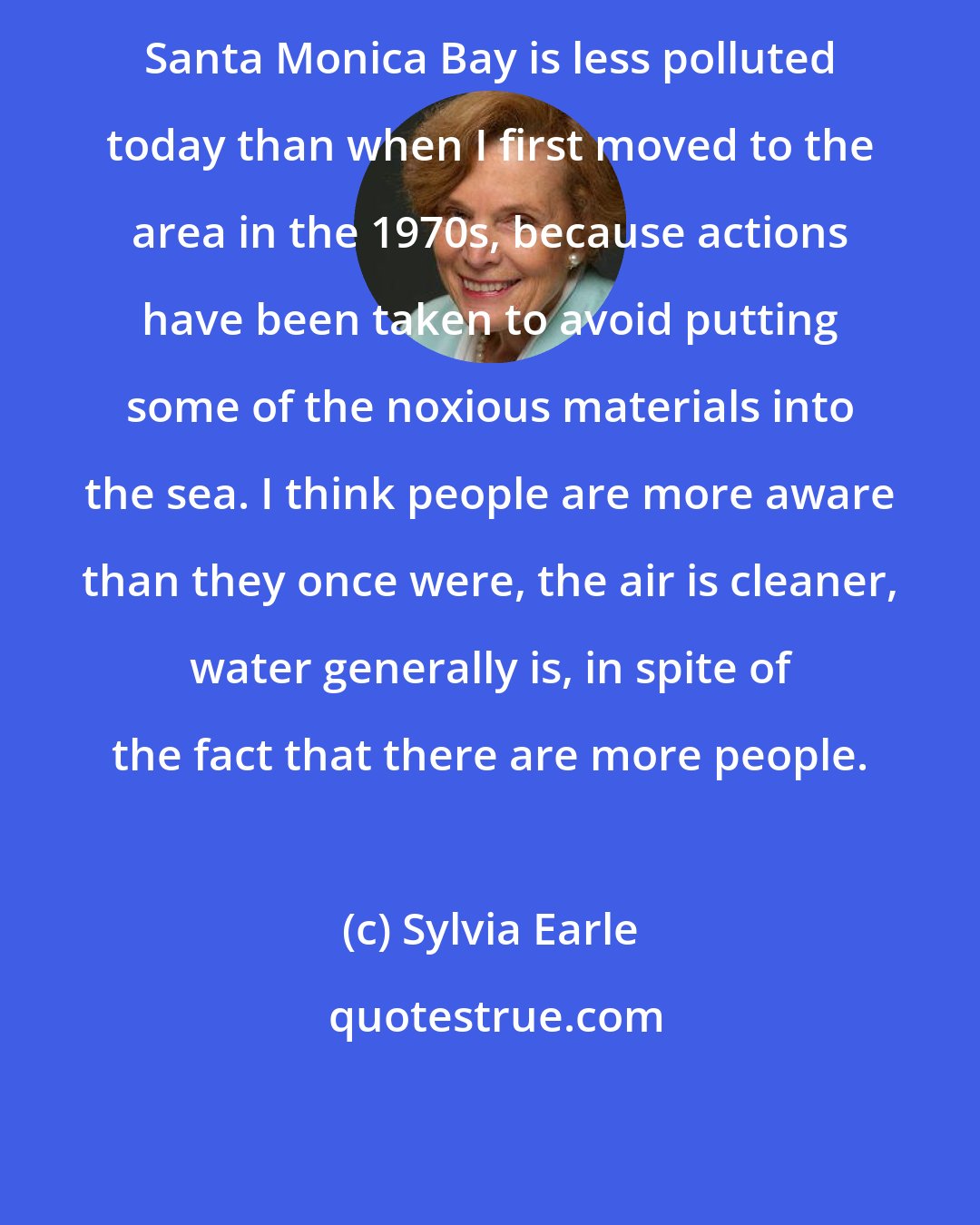 Sylvia Earle: Santa Monica Bay is less polluted today than when I first moved to the area in the 1970s, because actions have been taken to avoid putting some of the noxious materials into the sea. I think people are more aware than they once were, the air is cleaner, water generally is, in spite of the fact that there are more people.