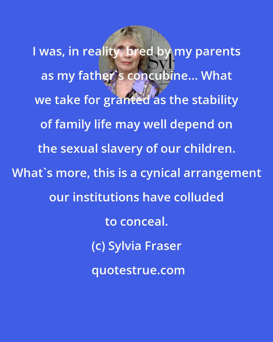Sylvia Fraser: I was, in reality, bred by my parents as my father's concubine... What we take for granted as the stability of family life may well depend on the sexual slavery of our children. What's more, this is a cynical arrangement our institutions have colluded to conceal.