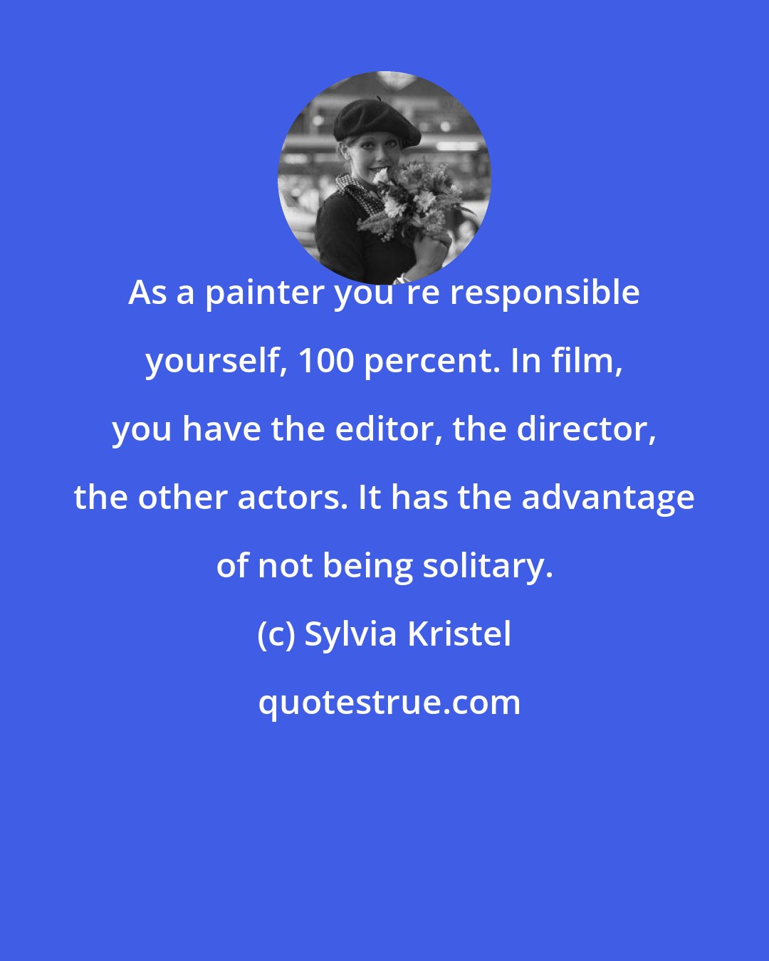 Sylvia Kristel: As a painter you're responsible yourself, 100 percent. In film, you have the editor, the director, the other actors. It has the advantage of not being solitary.