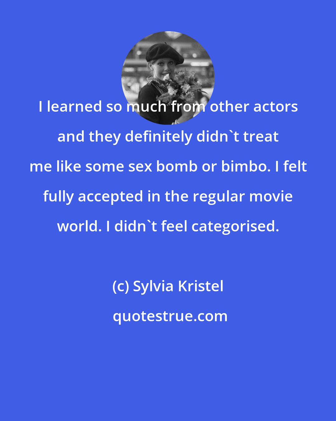 Sylvia Kristel: I learned so much from other actors and they definitely didn't treat me like some sex bomb or bimbo. I felt fully accepted in the regular movie world. I didn't feel categorised.