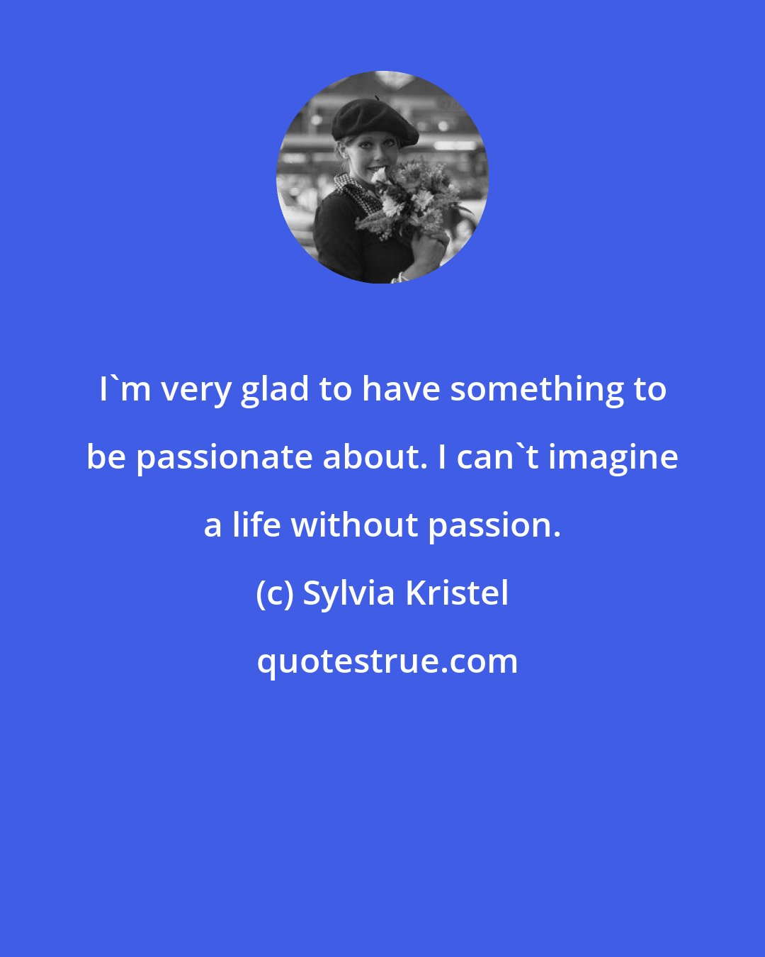 Sylvia Kristel: I'm very glad to have something to be passionate about. I can't imagine a life without passion.