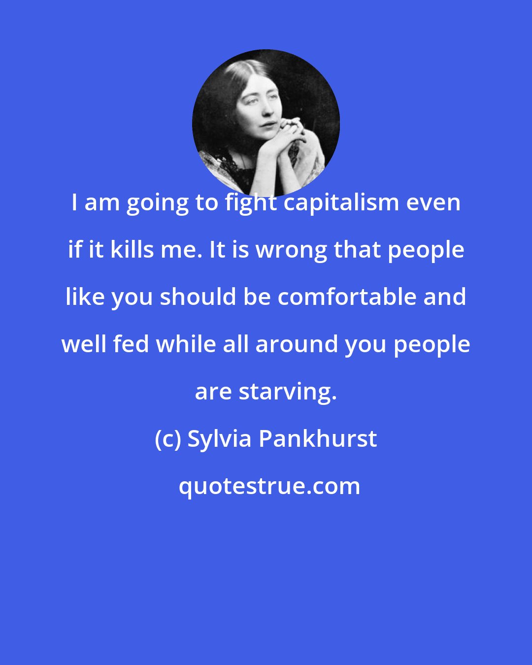Sylvia Pankhurst: I am going to fight capitalism even if it kills me. It is wrong that people like you should be comfortable and well fed while all around you people are starving.