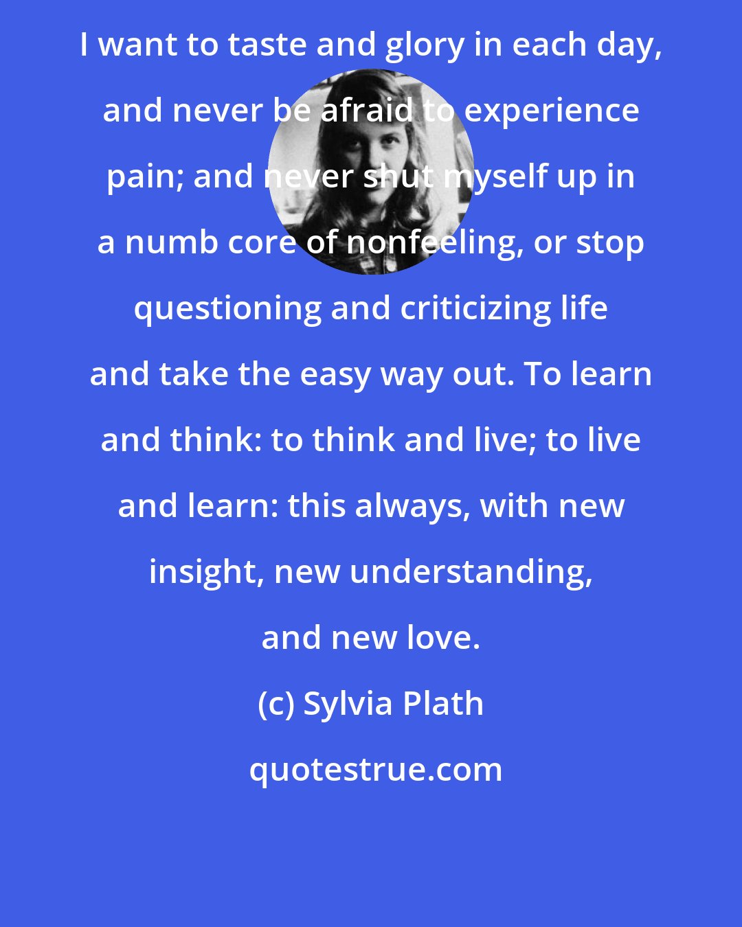 Sylvia Plath: I want to taste and glory in each day, and never be afraid to experience pain; and never shut myself up in a numb core of nonfeeling, or stop questioning and criticizing life and take the easy way out. To learn and think: to think and live; to live and learn: this always, with new insight, new understanding, and new love.