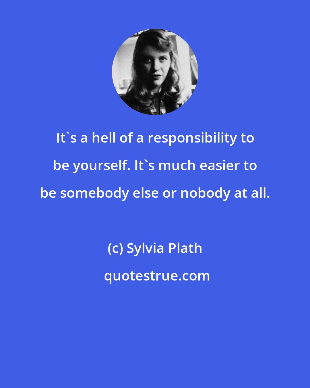 Sylvia Plath: It's a hell of a responsibility to be yourself. It's much easier to be somebody else or nobody at all.