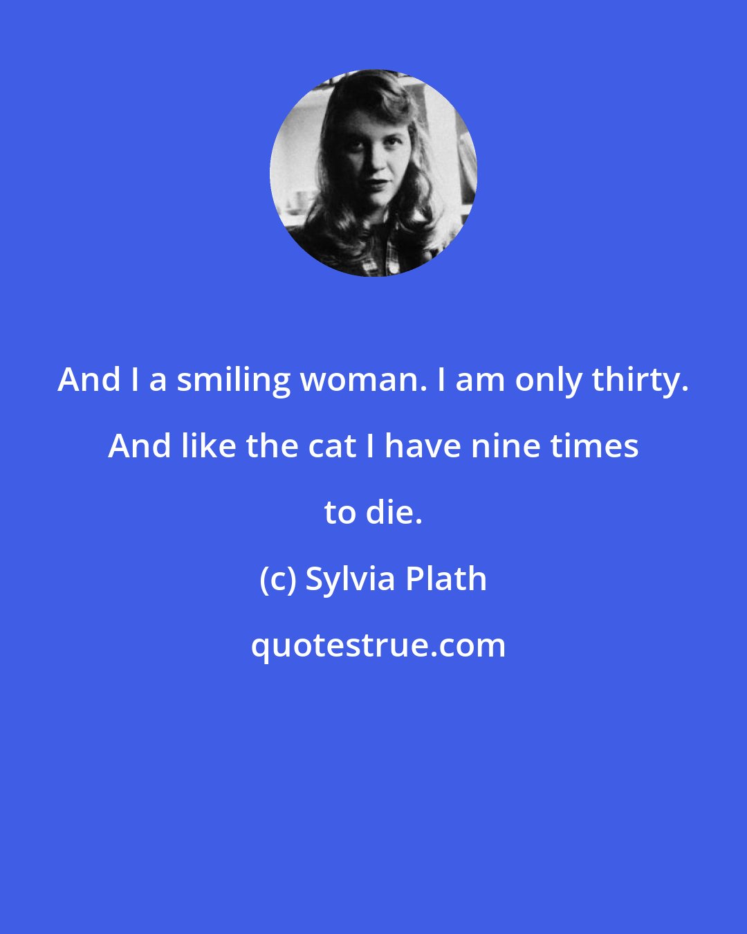 Sylvia Plath: And I a smiling woman. I am only thirty. And like the cat I have nine times to die.