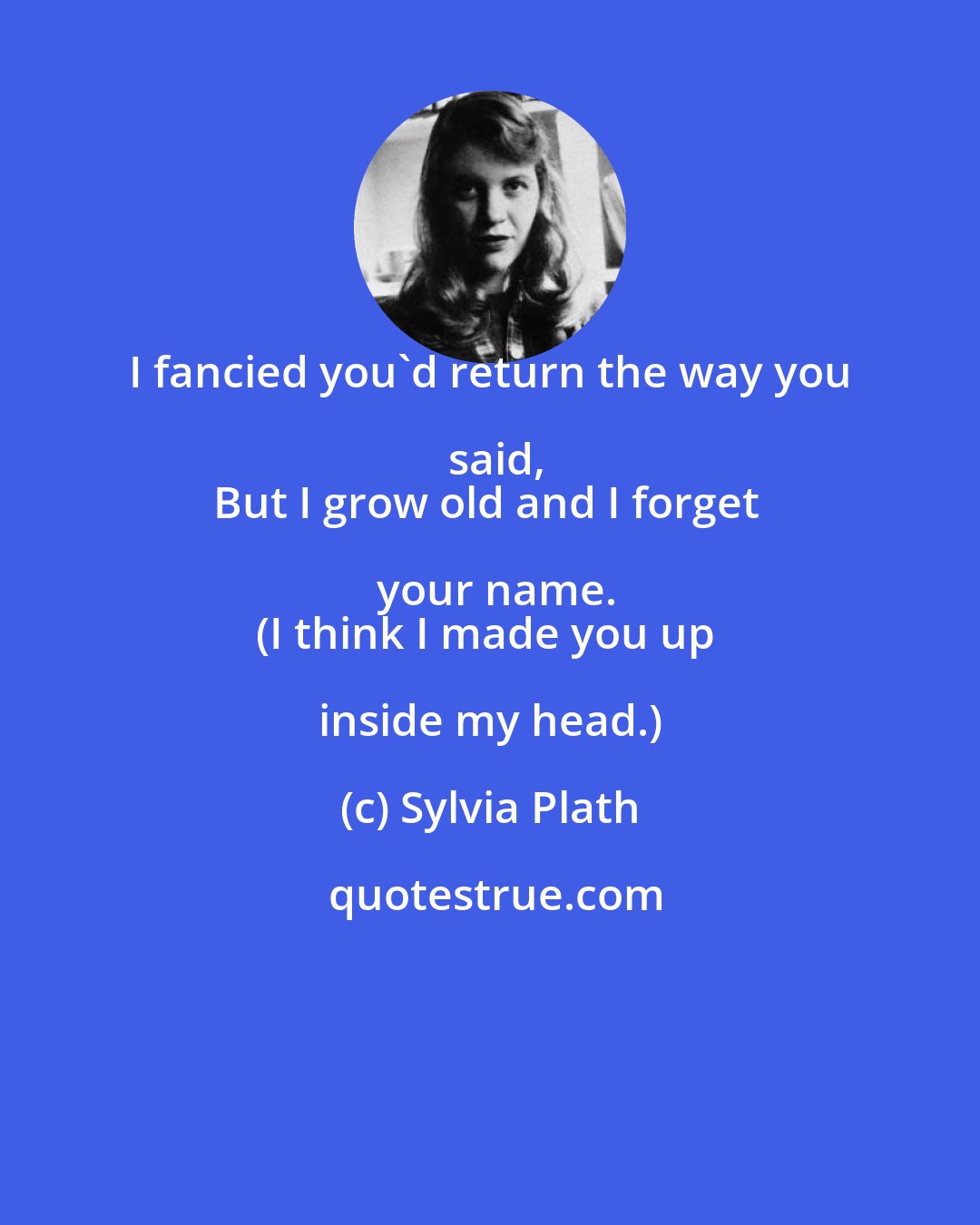 Sylvia Plath: I fancied you'd return the way you said,
But I grow old and I forget your name.
(I think I made you up inside my head.)