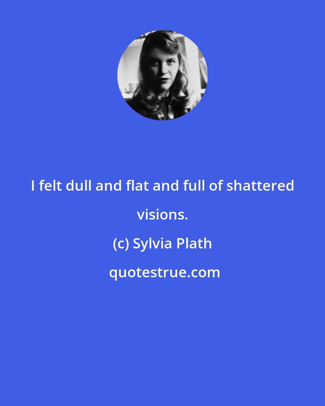 Sylvia Plath: I felt dull and flat and full of shattered visions.