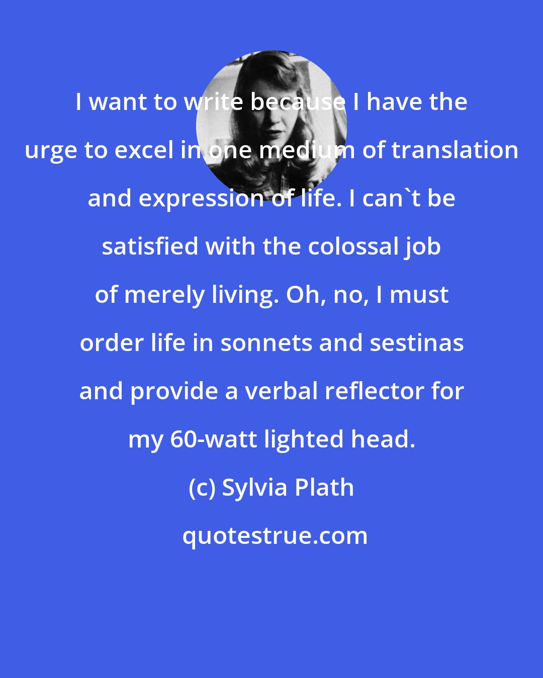 Sylvia Plath: I want to write because I have the urge to excel in one medium of translation and expression of life. I can't be satisfied with the colossal job of merely living. Oh, no, I must order life in sonnets and sestinas and provide a verbal reflector for my 60-watt lighted head.