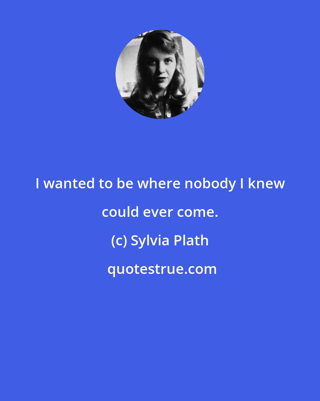 Sylvia Plath: I wanted to be where nobody I knew could ever come.