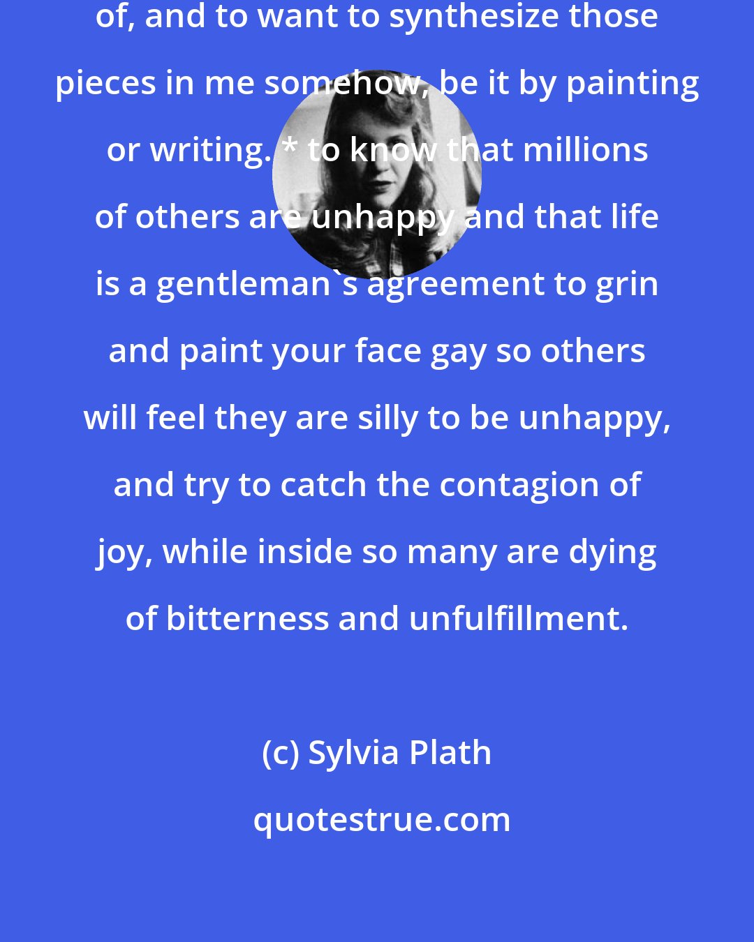 Sylvia Plath: * to know a lot of people I love pieces of, and to want to synthesize those pieces in me somehow, be it by painting or writing. * to know that millions of others are unhappy and that life is a gentleman's agreement to grin and paint your face gay so others will feel they are silly to be unhappy, and try to catch the contagion of joy, while inside so many are dying of bitterness and unfulfillment.