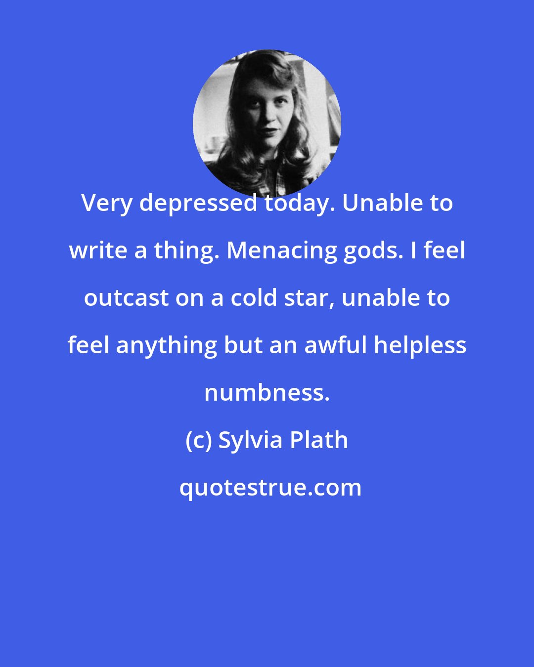 Sylvia Plath: Very depressed today. Unable to write a thing. Menacing gods. I feel outcast on a cold star, unable to feel anything but an awful helpless numbness.