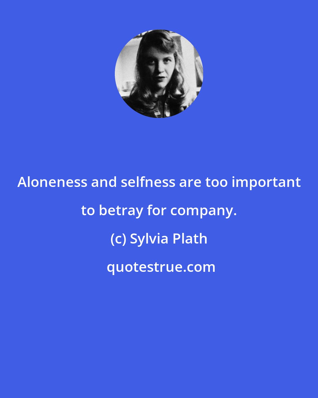 Sylvia Plath: Aloneness and selfness are too important to betray for company.