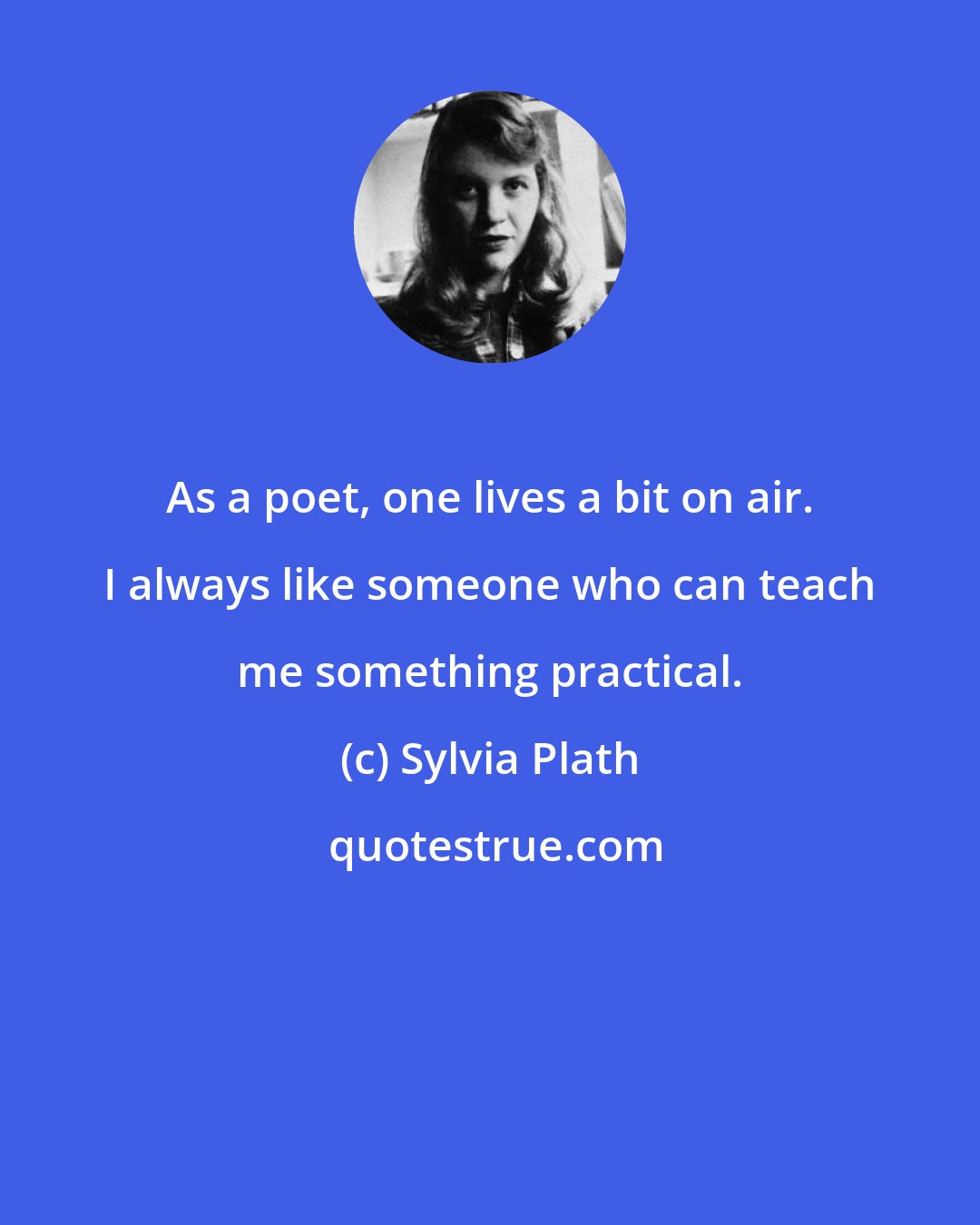 Sylvia Plath: As a poet, one lives a bit on air. I always like someone who can teach me something practical.