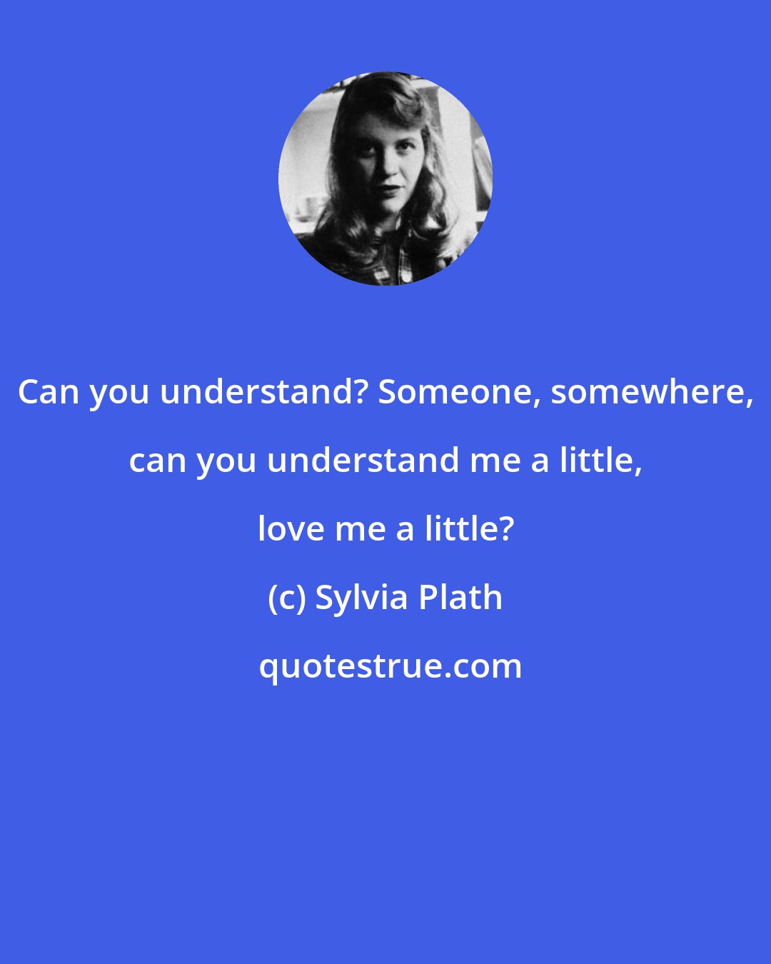 Sylvia Plath: Can you understand? Someone, somewhere, can you understand me a little, love me a little?