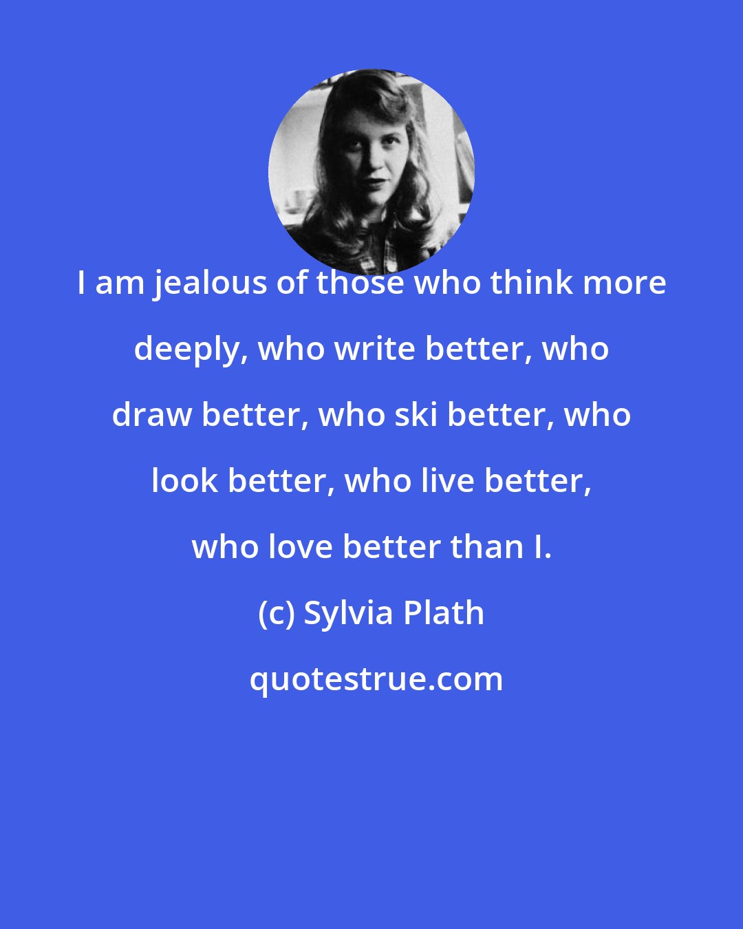 Sylvia Plath: I am jealous of those who think more deeply, who write better, who draw better, who ski better, who look better, who live better, who love better than I.