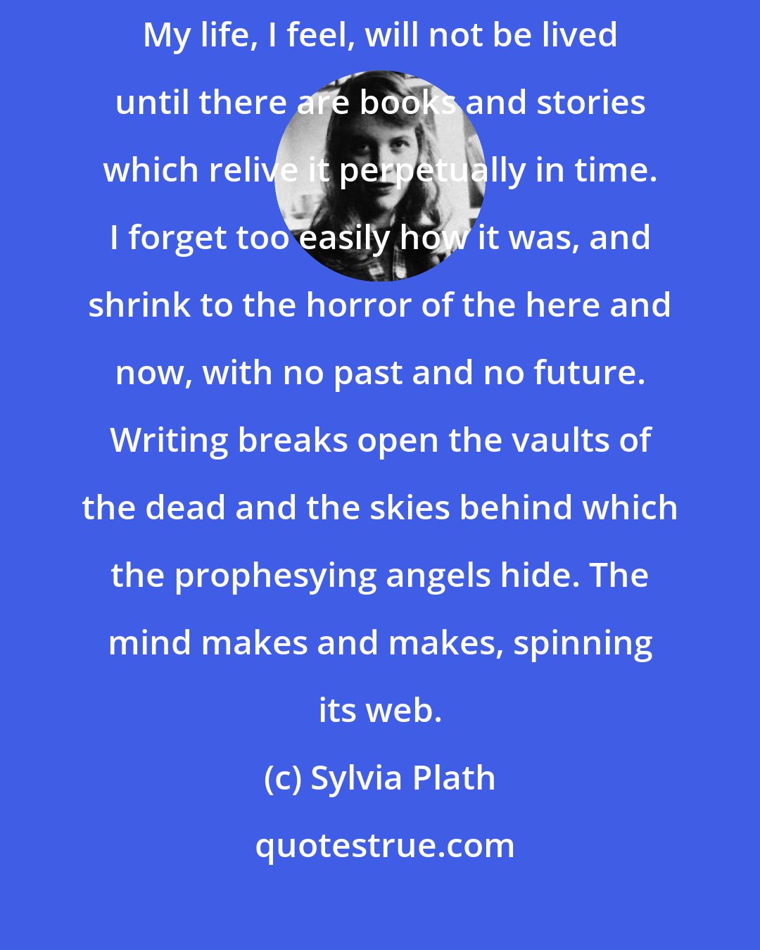 Sylvia Plath: I cannot life for life itself: but for the words which stay the flux. My life, I feel, will not be lived until there are books and stories which relive it perpetually in time. I forget too easily how it was, and shrink to the horror of the here and now, with no past and no future. Writing breaks open the vaults of the dead and the skies behind which the prophesying angels hide. The mind makes and makes, spinning its web.