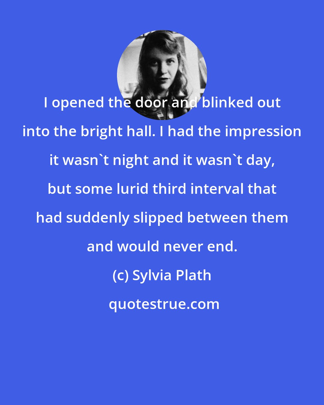 Sylvia Plath: I opened the door and blinked out into the bright hall. I had the impression it wasn't night and it wasn't day, but some lurid third interval that had suddenly slipped between them and would never end.