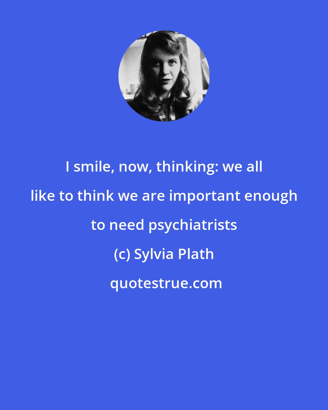 Sylvia Plath: I smile, now, thinking: we all like to think we are important enough to need psychiatrists