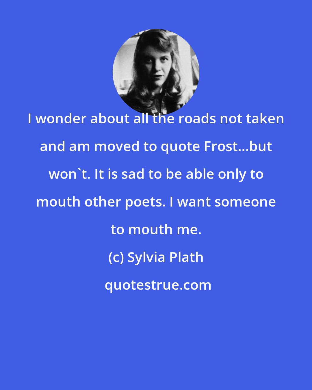 Sylvia Plath: I wonder about all the roads not taken and am moved to quote Frost...but won't. It is sad to be able only to mouth other poets. I want someone to mouth me.