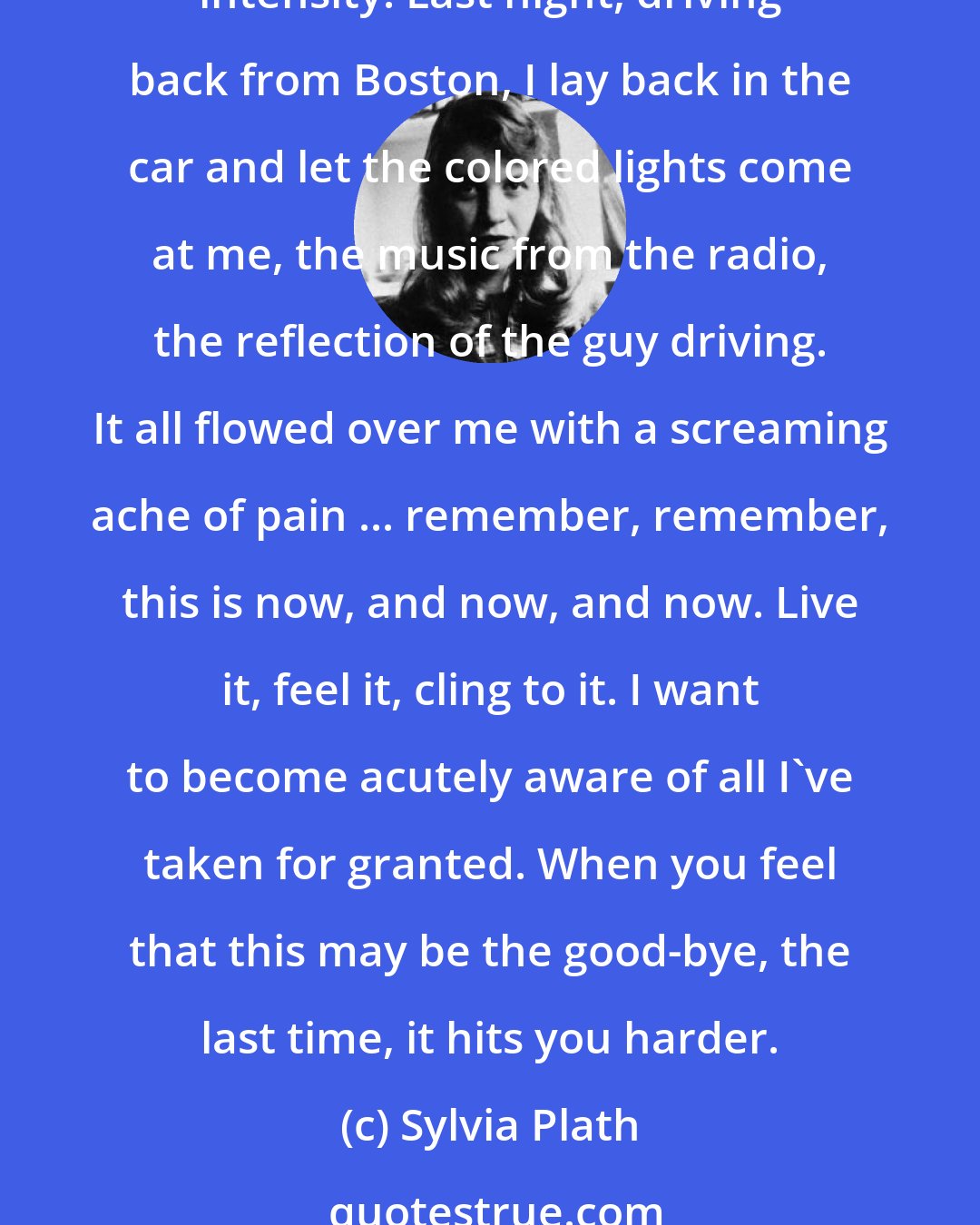 Sylvia Plath: Let's face it: I'm scared, scared and frozen. First, I guess, I'm afraid for myself ... the old primitive urge for survival. It's getting so I live every moment with terrible intensity. Last night, driving back from Boston, I lay back in the car and let the colored lights come at me, the music from the radio, the reflection of the guy driving. It all flowed over me with a screaming ache of pain ... remember, remember, this is now, and now, and now. Live it, feel it, cling to it. I want to become acutely aware of all I've taken for granted. When you feel that this may be the good-bye, the last time, it hits you harder.