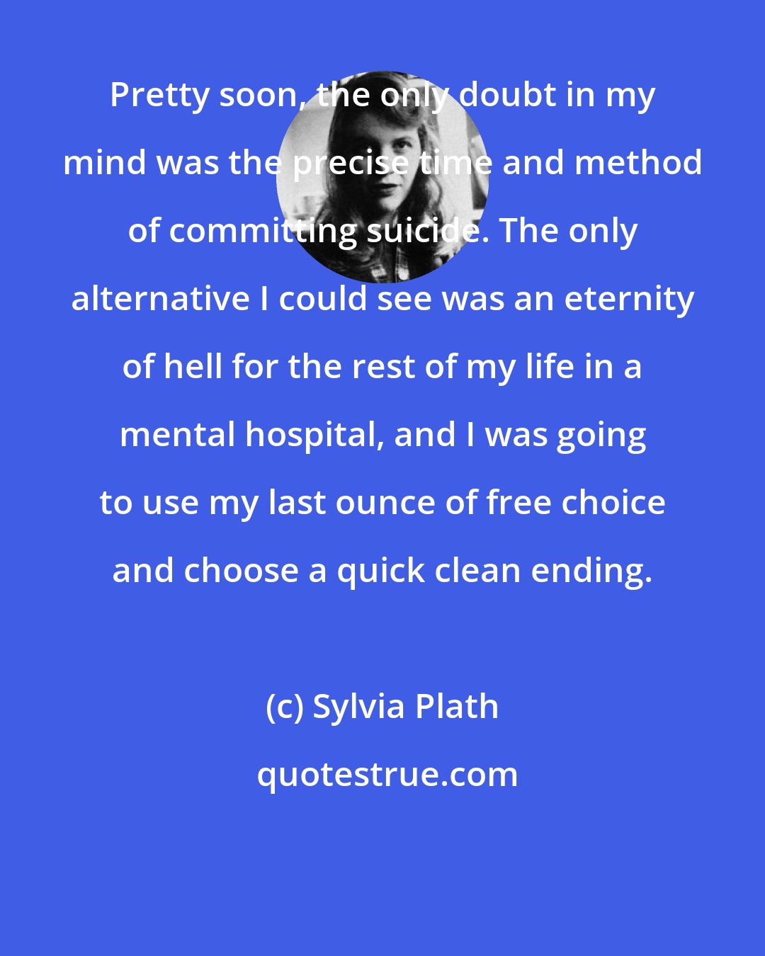 Sylvia Plath: Pretty soon, the only doubt in my mind was the precise time and method of committing suicide. The only alternative I could see was an eternity of hell for the rest of my life in a mental hospital, and I was going to use my last ounce of free choice and choose a quick clean ending.