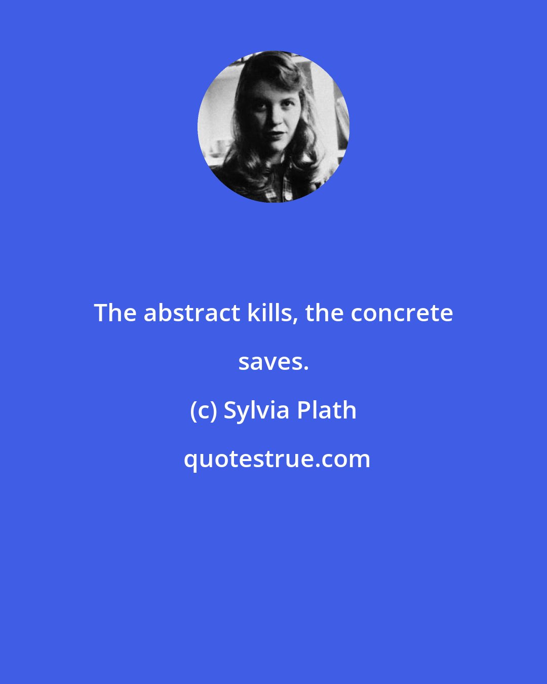 Sylvia Plath: The abstract kills, the concrete saves.