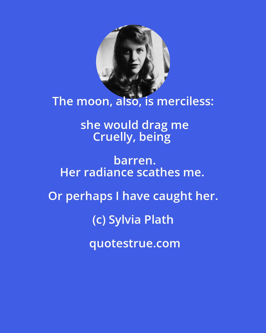 Sylvia Plath: The moon, also, is merciless: she would drag me
Cruelly, being barren.
Her radiance scathes me. Or perhaps I have caught her.