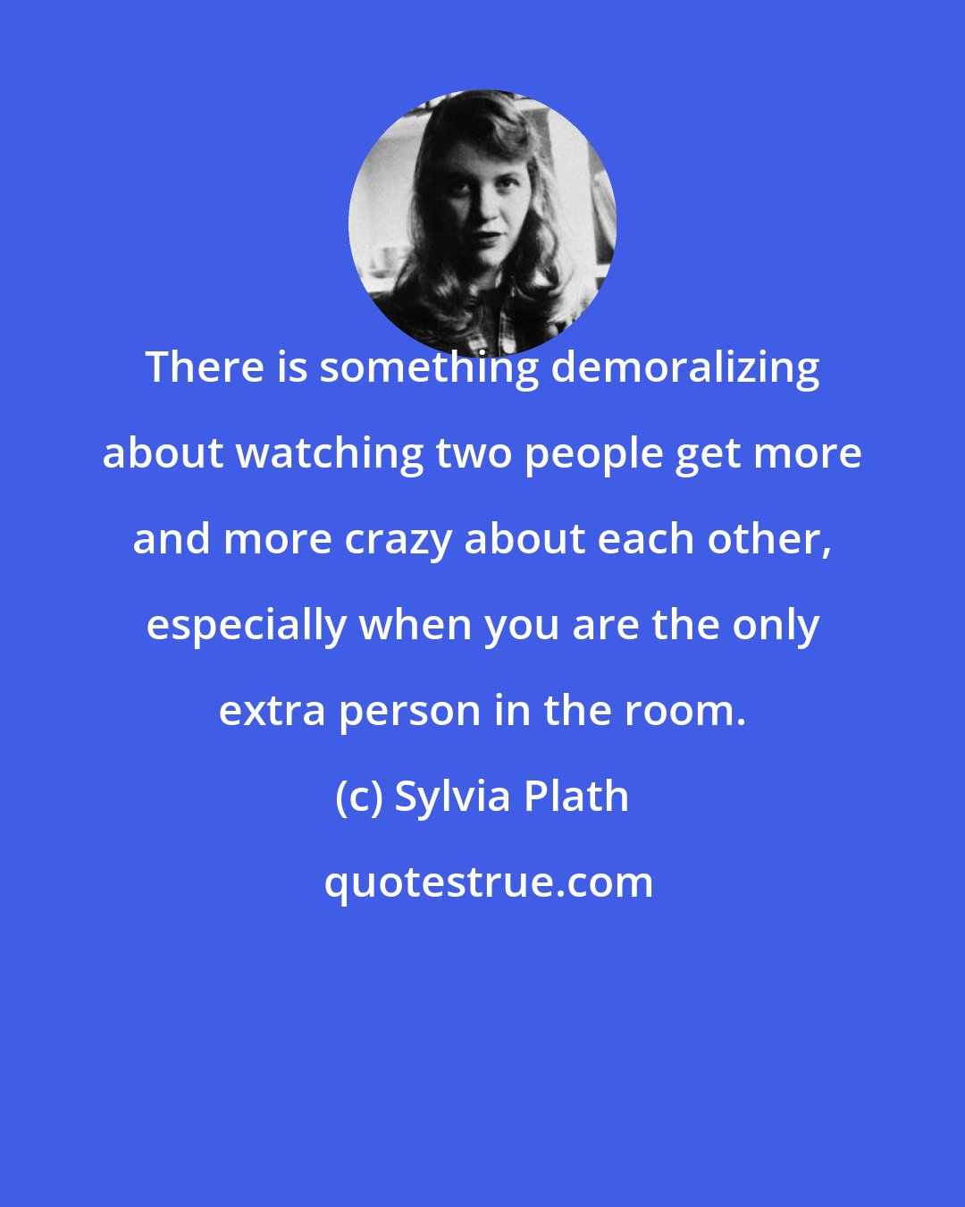 Sylvia Plath: There is something demoralizing about watching two people get more and more crazy about each other, especially when you are the only extra person in the room.