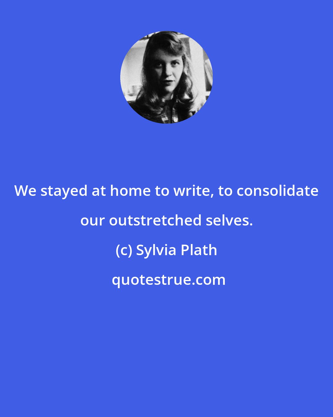 Sylvia Plath: We stayed at home to write, to consolidate our outstretched selves.