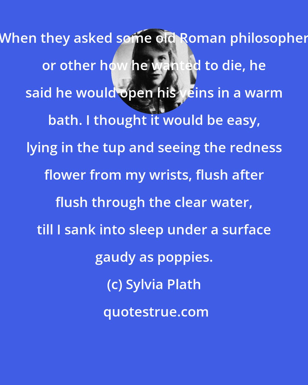 Sylvia Plath: When they asked some old Roman philosopher or other how he wanted to die, he said he would open his veins in a warm bath. I thought it would be easy, lying in the tup and seeing the redness flower from my wrists, flush after flush through the clear water, till I sank into sleep under a surface gaudy as poppies.