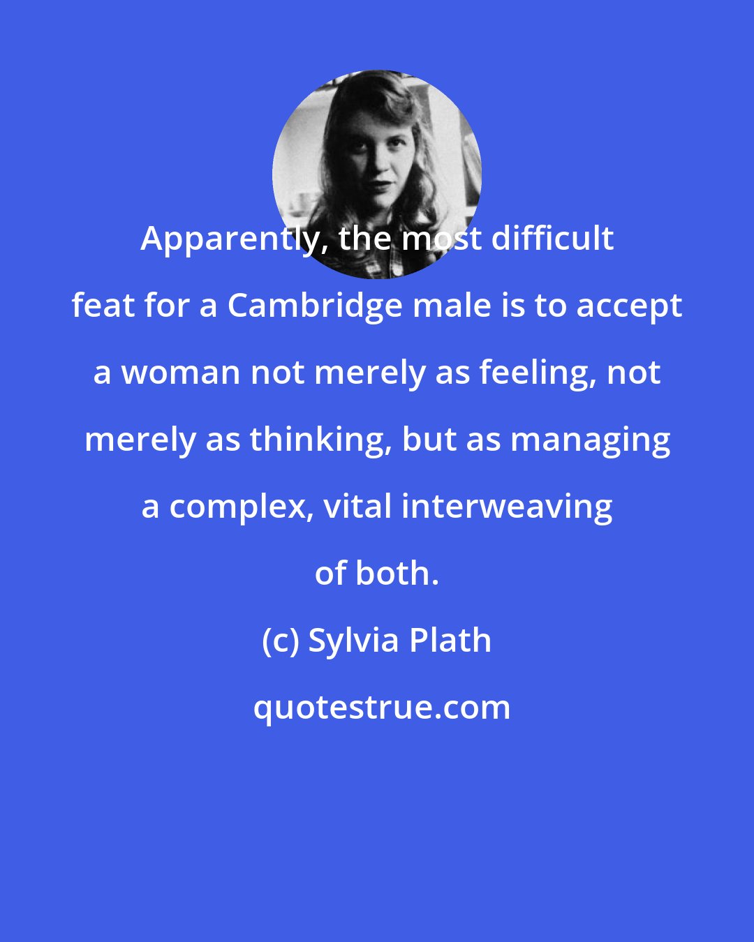 Sylvia Plath: Apparently, the most difficult feat for a Cambridge male is to accept a woman not merely as feeling, not merely as thinking, but as managing a complex, vital interweaving of both.