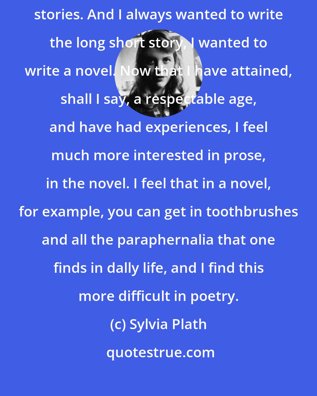 Sylvia Plath: I always was interested in prose. As a teenager, I published short stories. And I always wanted to write the long short story, I wanted to write a novel. Now that I have attained, shall I say, a respectable age, and have had experiences, I feel much more interested in prose, in the novel. I feel that in a novel, for example, you can get in toothbrushes and all the paraphernalia that one finds in dally life, and I find this more difficult in poetry.