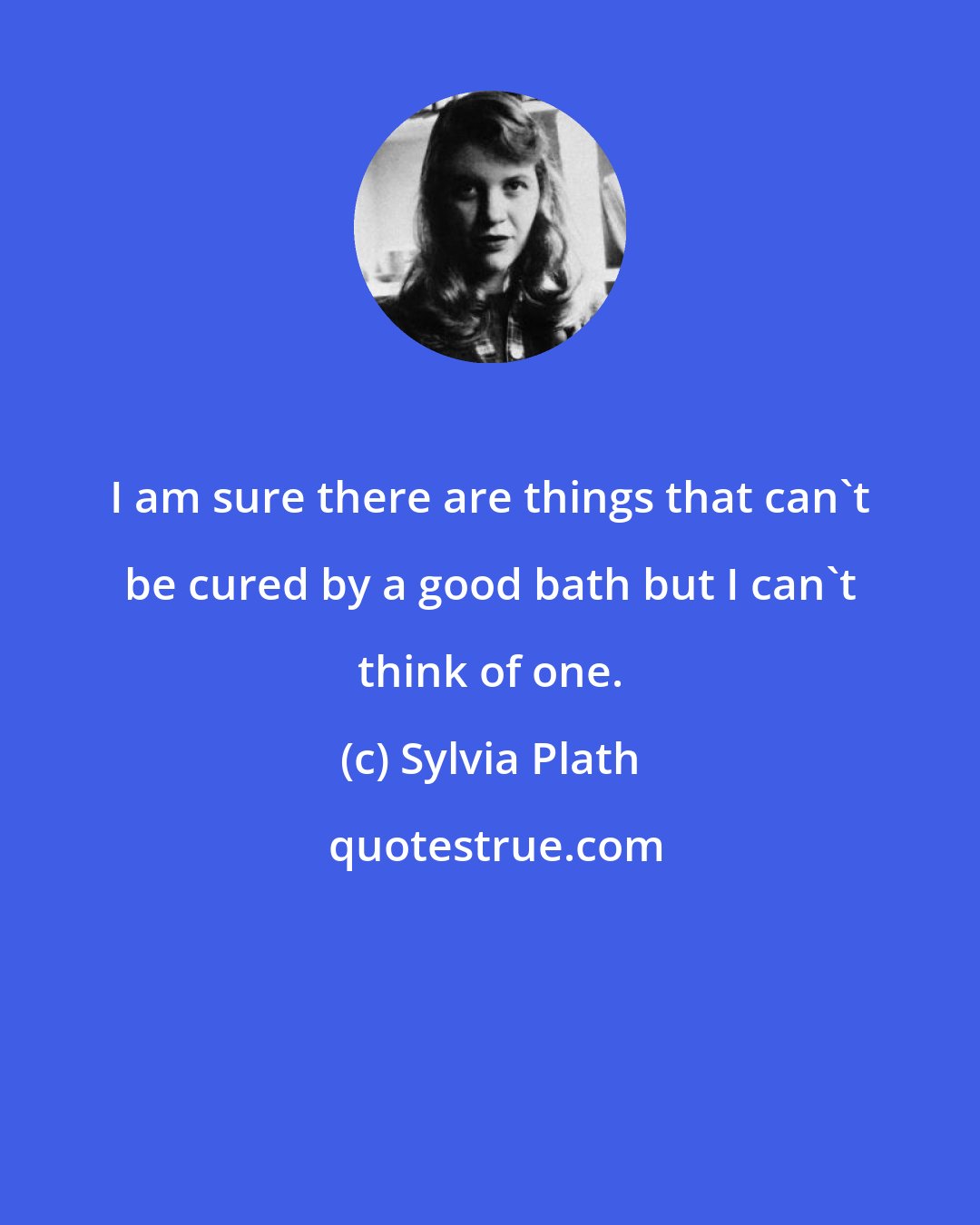 Sylvia Plath: I am sure there are things that can't be cured by a good bath but I can't think of one.