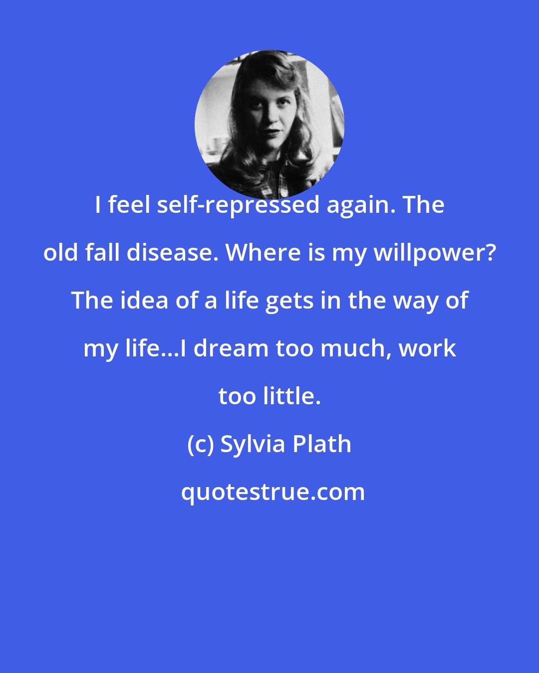 Sylvia Plath: I feel self-repressed again. The old fall disease. Where is my willpower? The idea of a life gets in the way of my life...I dream too much, work too little.