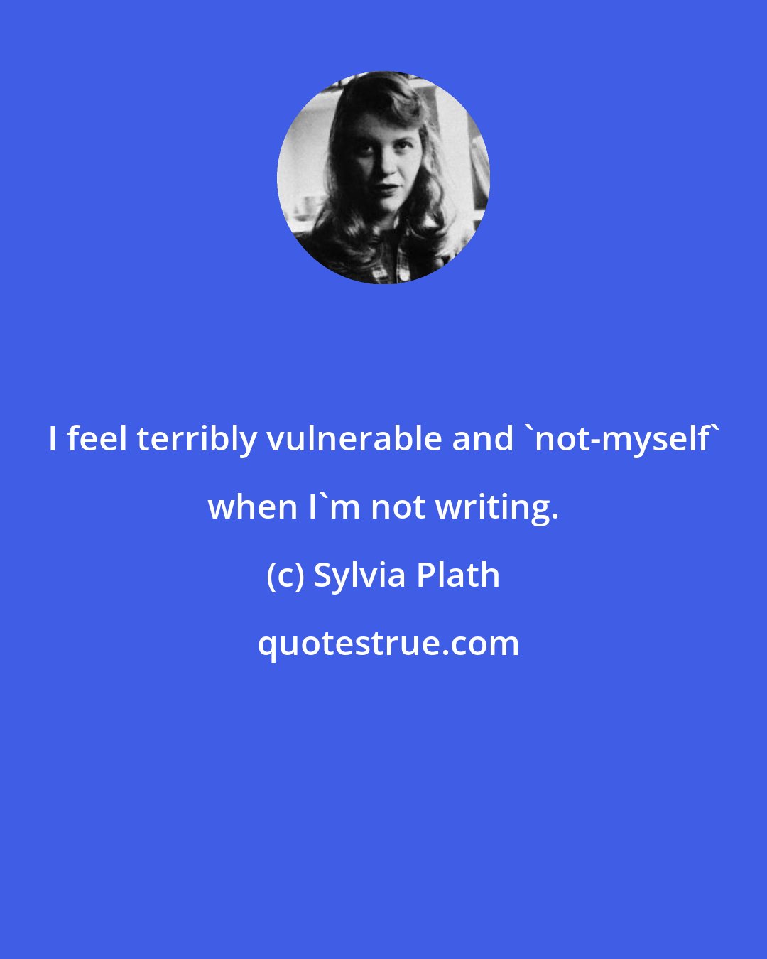 Sylvia Plath: I feel terribly vulnerable and 'not-myself' when I'm not writing.