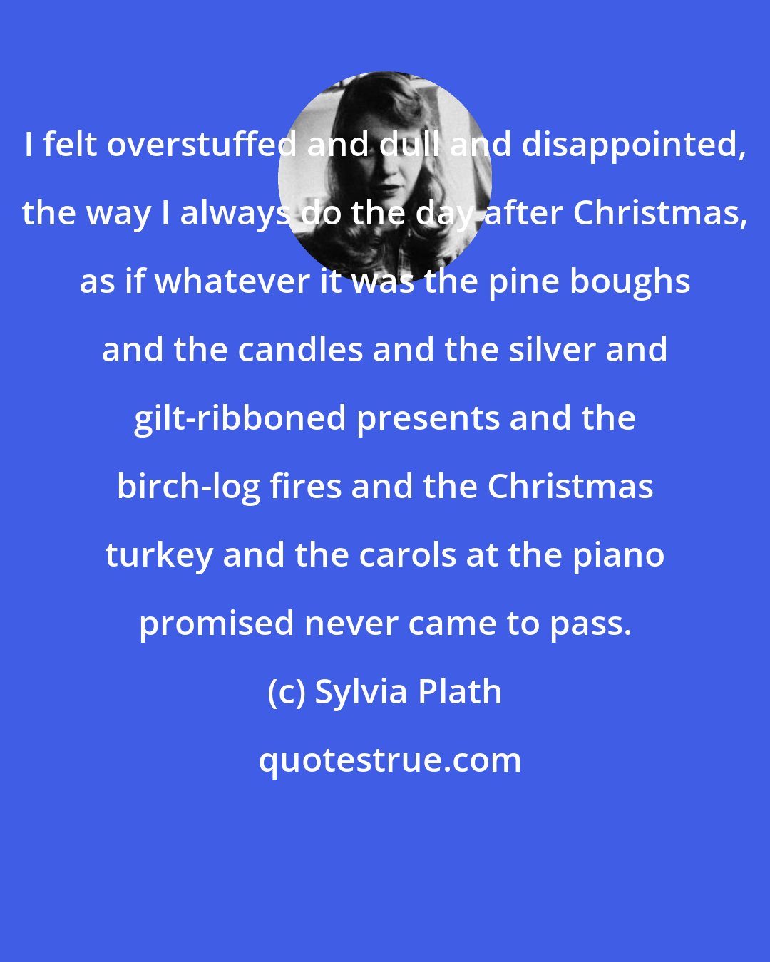 Sylvia Plath: I felt overstuffed and dull and disappointed, the way I always do the day after Christmas, as if whatever it was the pine boughs and the candles and the silver and gilt-ribboned presents and the birch-log fires and the Christmas turkey and the carols at the piano promised never came to pass.