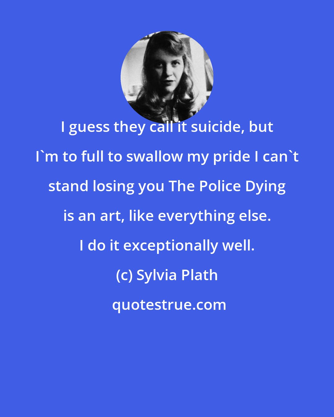 Sylvia Plath: I guess they call it suicide, but I'm to full to swallow my pride I can't stand losing you The Police Dying is an art, like everything else. I do it exceptionally well.