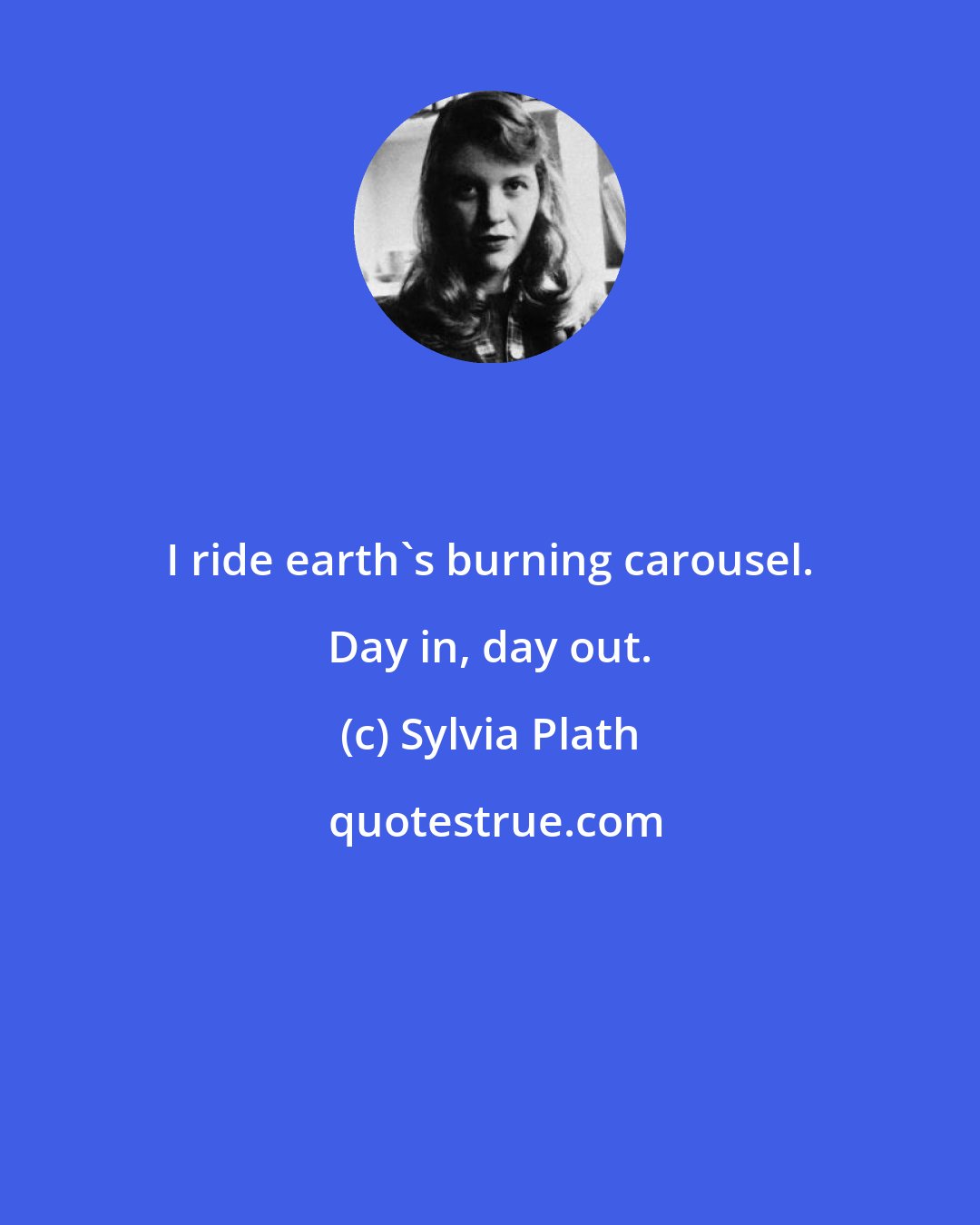 Sylvia Plath: I ride earth's burning carousel. Day in, day out.
