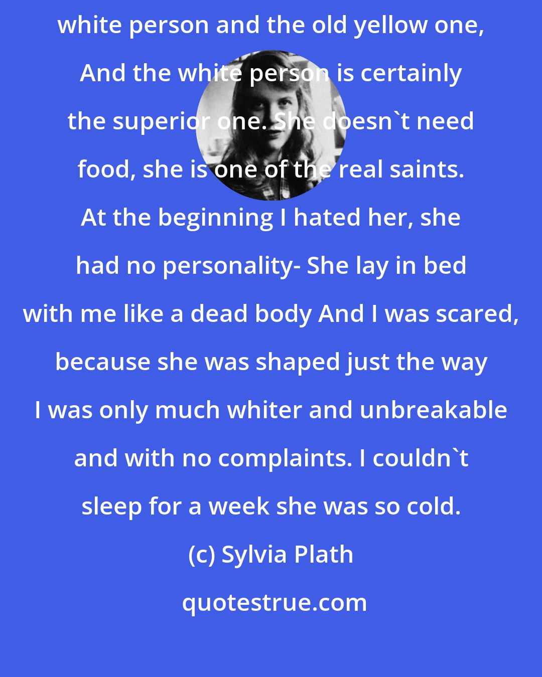 Sylvia Plath: I shall never get out of this! There are two of me now: This new absolutely white person and the old yellow one, And the white person is certainly the superior one. She doesn't need food, she is one of the real saints. At the beginning I hated her, she had no personality- She lay in bed with me like a dead body And I was scared, because she was shaped just the way I was only much whiter and unbreakable and with no complaints. I couldn't sleep for a week she was so cold.