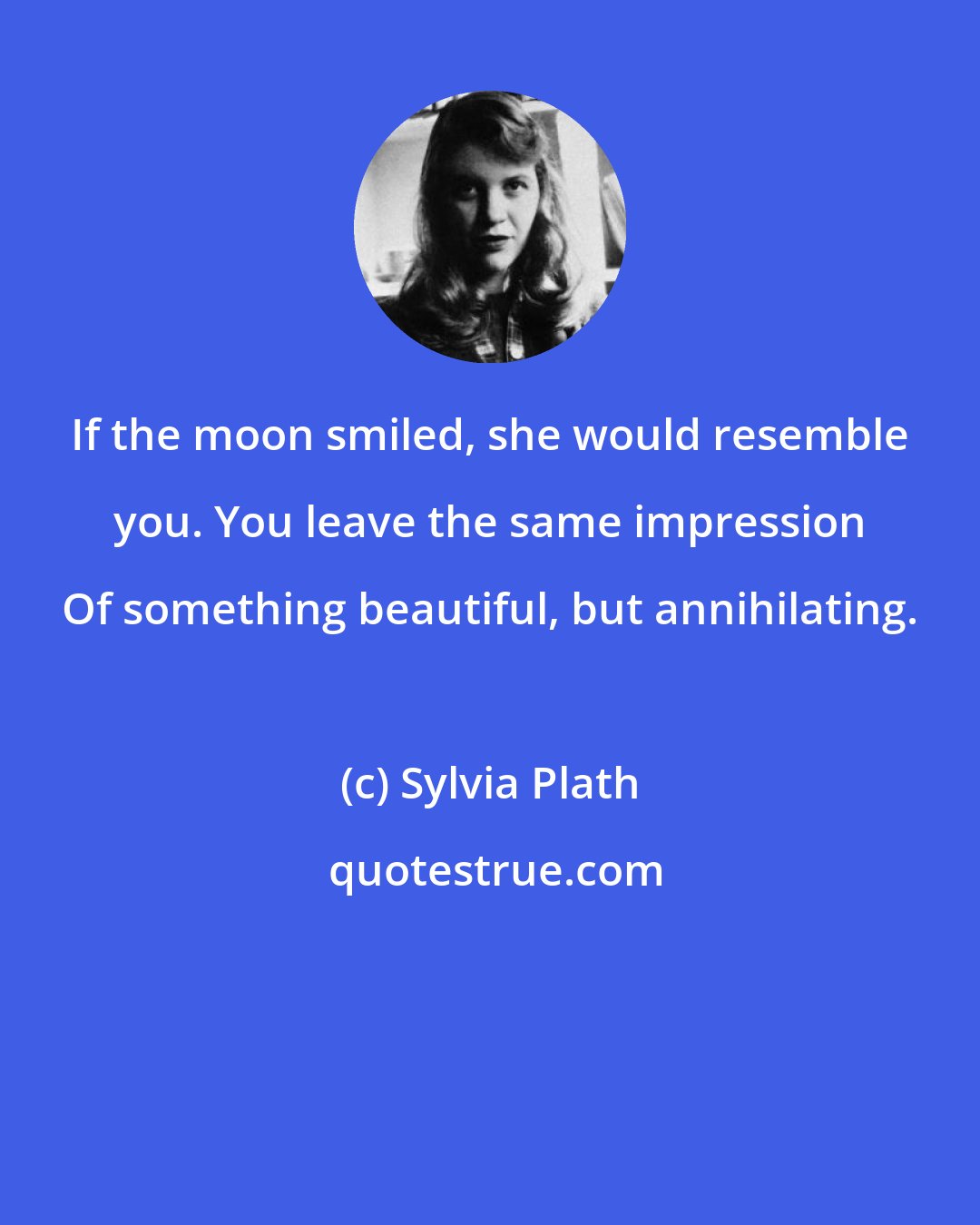 Sylvia Plath: If the moon smiled, she would resemble you. You leave the same impression Of something beautiful, but annihilating.