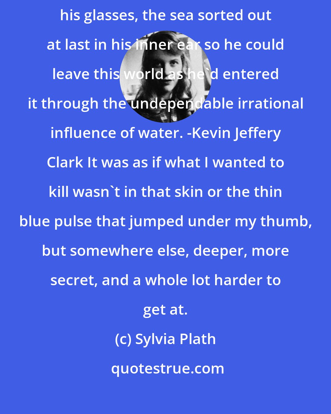 Sylvia Plath: Last year a friend went dark in a nervous city alone, the sea flashing against his glasses, the sea sorted out at last in his inner ear so he could leave this world as he'd entered it through the undependable irrational influence of water. -Kevin Jeffery Clark It was as if what I wanted to kill wasn't in that skin or the thin blue pulse that jumped under my thumb, but somewhere else, deeper, more secret, and a whole lot harder to get at.