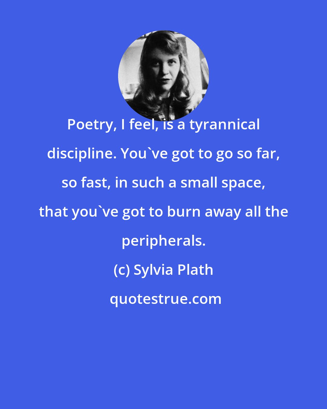 Sylvia Plath: Poetry, I feel, is a tyrannical discipline. You've got to go so far, so fast, in such a small space, that you've got to burn away all the peripherals.