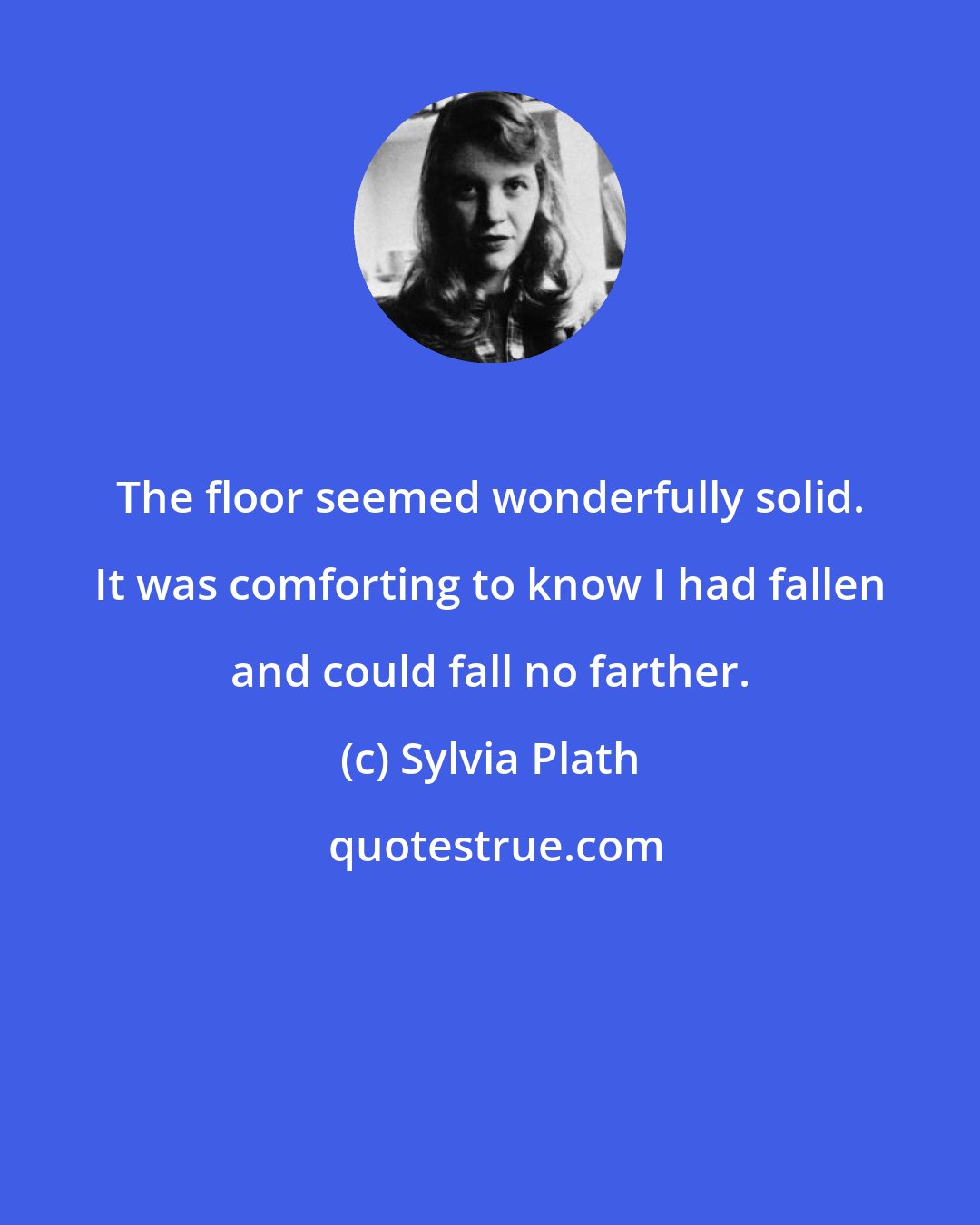 Sylvia Plath: The floor seemed wonderfully solid. It was comforting to know I had fallen and could fall no farther.