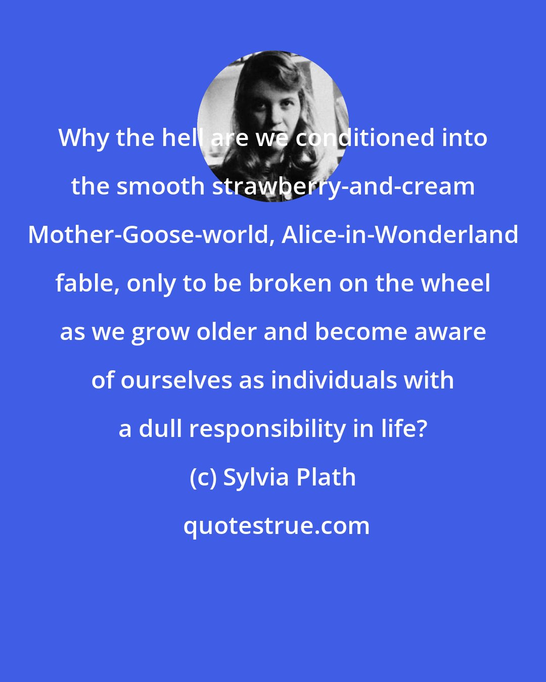 Sylvia Plath: Why the hell are we conditioned into the smooth strawberry-and-cream Mother-Goose-world, Alice-in-Wonderland fable, only to be broken on the wheel as we grow older and become aware of ourselves as individuals with a dull responsibility in life?