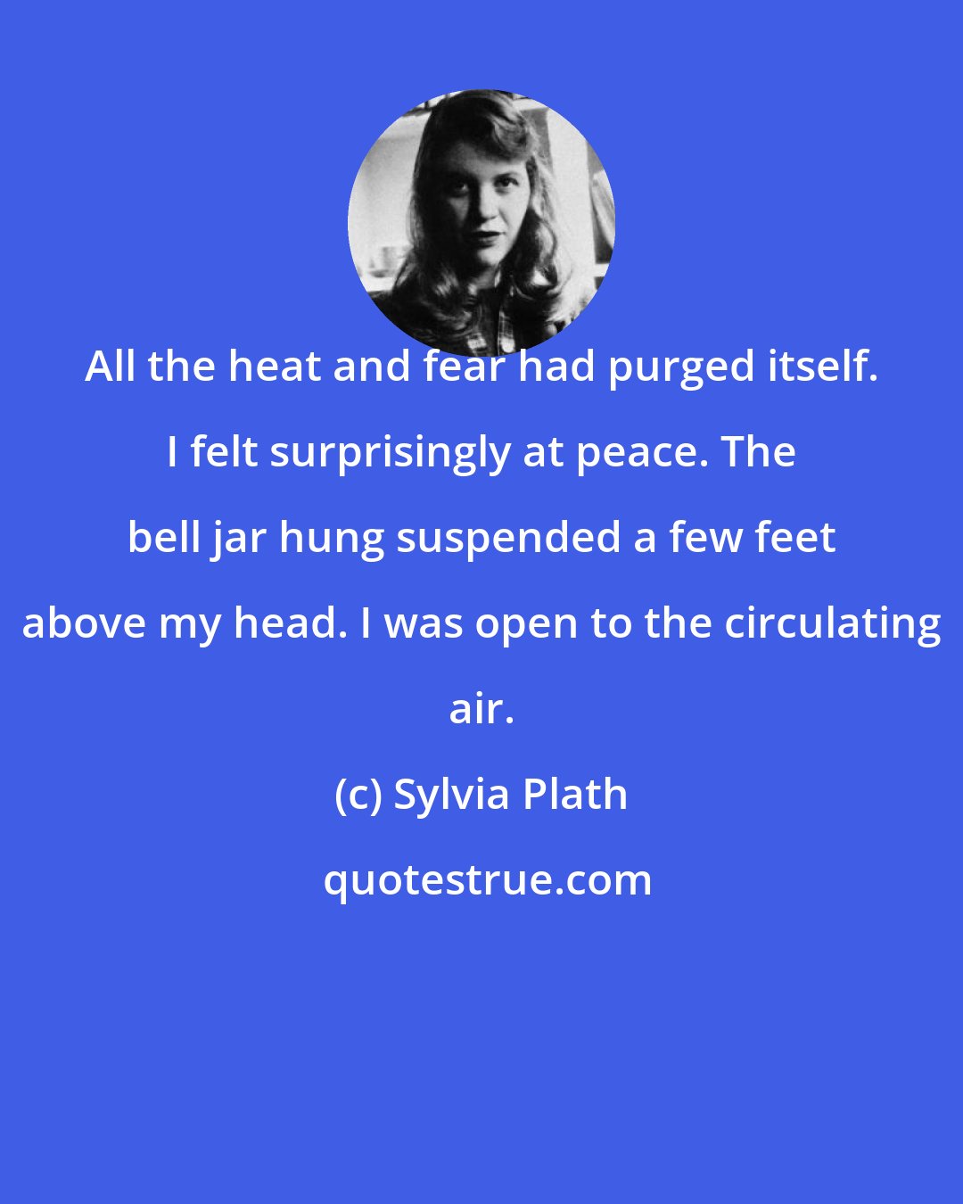 Sylvia Plath: All the heat and fear had purged itself. I felt surprisingly at peace. The bell jar hung suspended a few feet above my head. I was open to the circulating air.